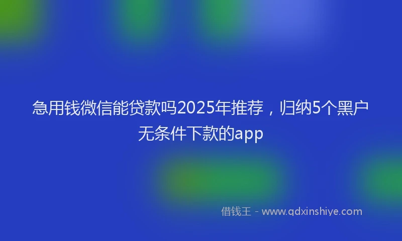 急用钱微信能贷款吗2025年推荐，归纳5个黑户无条件下款的app