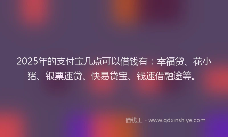 2025年的支付宝几点可以借钱有：幸福贷、花小猪、银票速贷、快易贷宝、钱速借融途等。