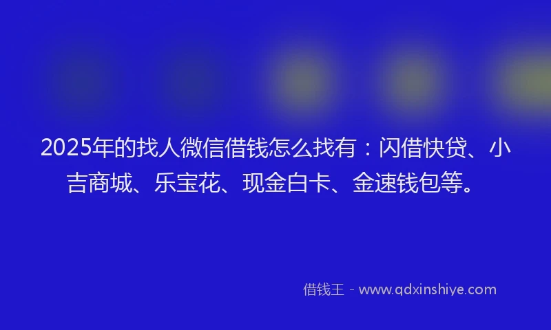 2025年的找人微信借钱怎么找有：闪借快贷、小吉商城、乐宝花、现金白卡、金速钱包等。