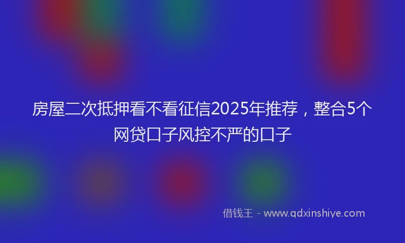房屋二次抵押看不看征信2025年推荐，整合5个网贷口子风控不严的口子