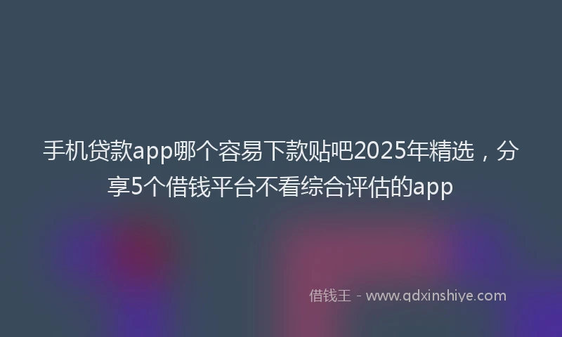 手机贷款app哪个容易下款贴吧2025年精选，分享5个借钱平台不看综合评估的app