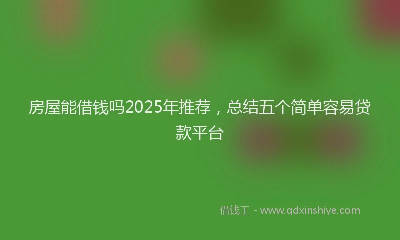 房屋能借钱吗2025年推荐，总结五个简单容易贷款平台