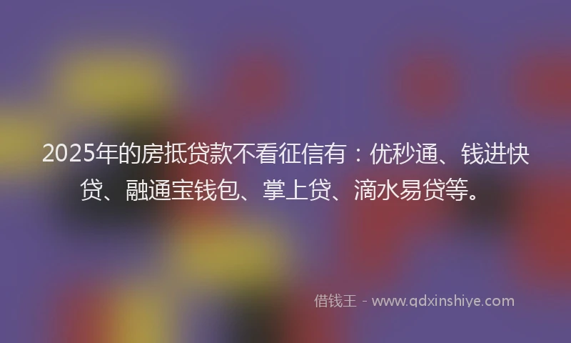 2025年的房抵贷款不看征信有：优秒通、钱进快贷、融通宝钱包、掌上贷、滴水易贷等。