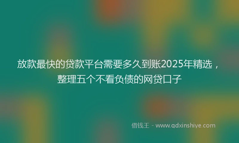 放款最快的贷款平台需要多久到账2025年精选，整理五个不看负债的网贷口子