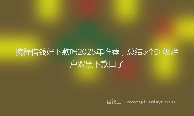 携程借钱好下款吗2025年推荐，总结5个超级烂户双黑下款口子