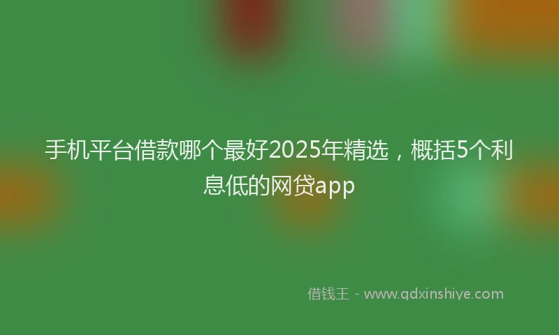 手机平台借款哪个最好2025年精选，概括5个利息低的网贷app
