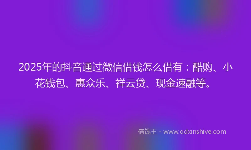 2025年的抖音通过微信借钱怎么借有：酷购、小花钱包、惠众乐、祥云贷、现金速融等。