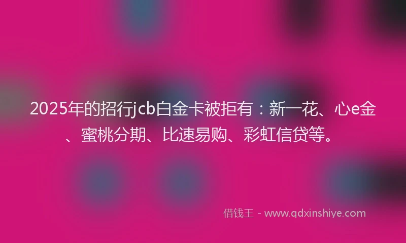 2025年的招行jcb白金卡被拒有：新一花、心e金、蜜桃分期、比速易购、彩虹信贷等。