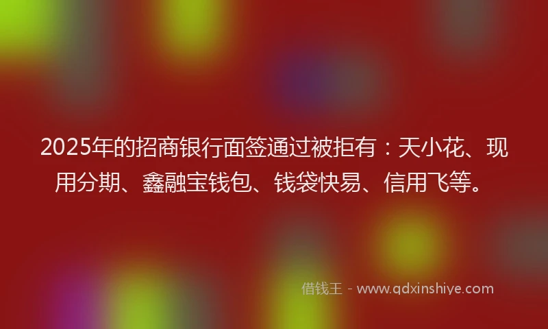 2025年的招商银行面签通过被拒有：天小花、现用分期、鑫融宝钱包、钱袋快易、信用飞等。