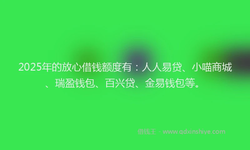 2025年的放心借钱额度有：人人易贷、小喵商城、瑞盈钱包、百兴贷、金易钱包等。