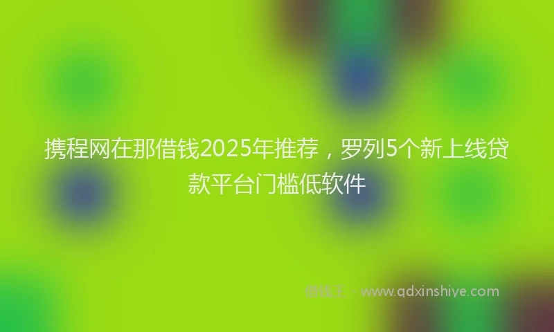 携程网在那借钱2025年推荐，罗列5个新上线贷款平台门槛低软件