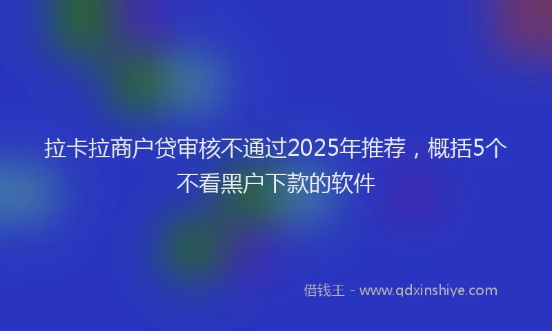 拉卡拉商户贷审核不通过2025年推荐，概括5个不看黑户下款的软件