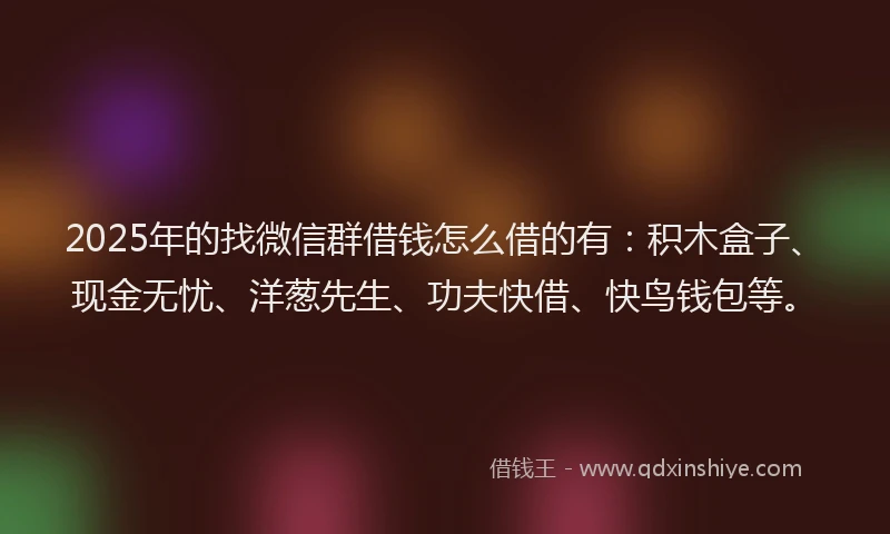 2025年的找微信群借钱怎么借的有：积木盒子、现金无忧、洋葱先生、功夫快借、快鸟钱包等。