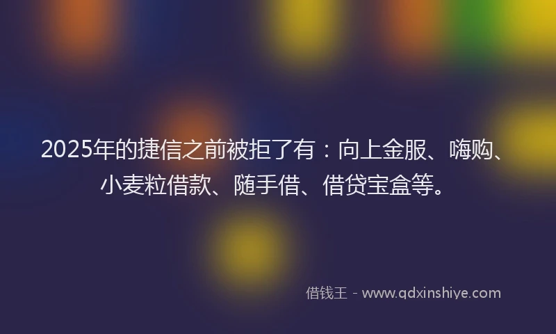 2025年的捷信之前被拒了有：向上金服、嗨购、小麦粒借款、随手借、借贷宝盒等。