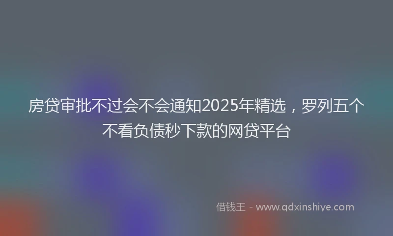 房贷审批不过会不会通知2025年精选，罗列五个不看负债秒下款的网贷平台
