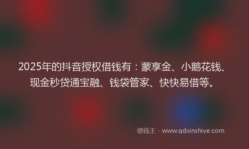 2025年的抖音授权借钱有：蒙享金、小鹅花钱、现金秒贷通宝融、钱袋管家、快快易借等。