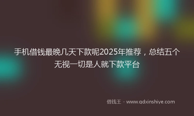 手机借钱最晚几天下款呢2025年推荐，总结五个无视一切是人就下款平台