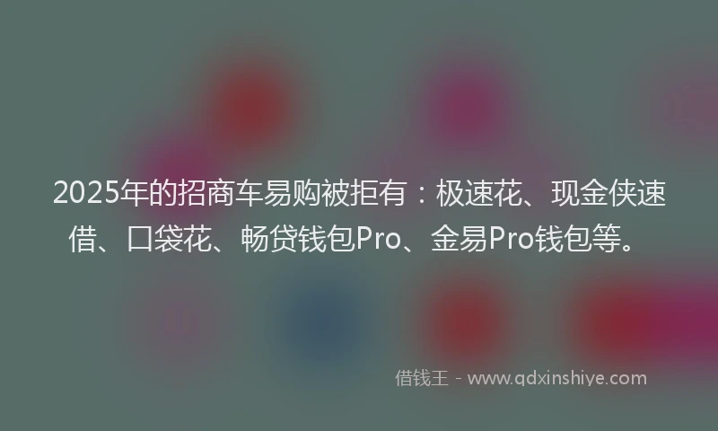 2025年的招商车易购被拒有：极速花、现金侠速借、口袋花、畅贷钱包Pro、金易Pro钱包等。