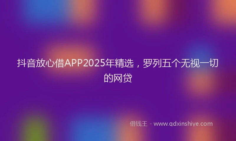 抖音放心借APP2025年精选，罗列五个无视一切的网贷
