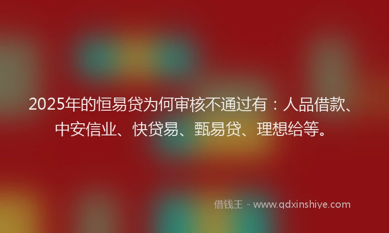 2025年的恒易贷为何审核不通过有：人品借款、中安信业、快贷易、甄易贷、理想给等。