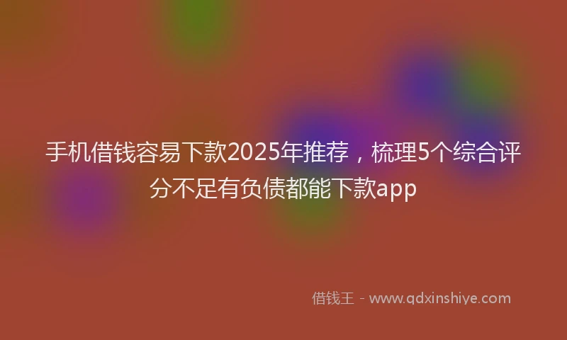 手机借钱容易下款2025年推荐，梳理5个综合评分不足有负债都能下款app