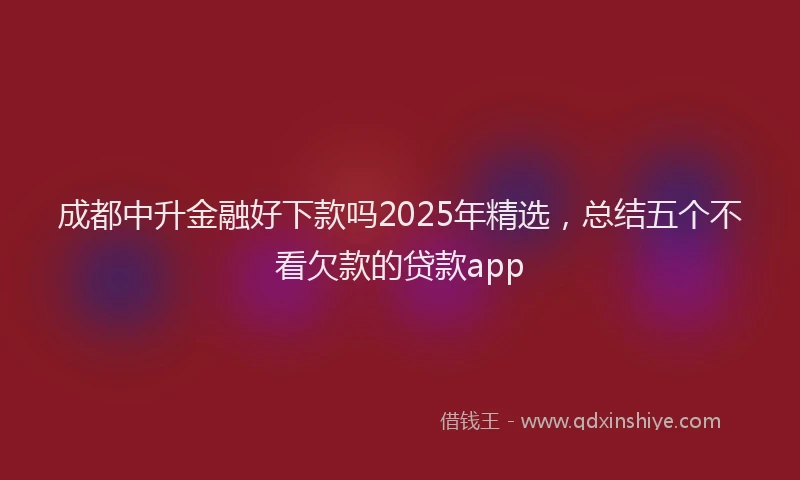 成都中升金融好下款吗2025年精选，总结五个不看欠款的贷款app