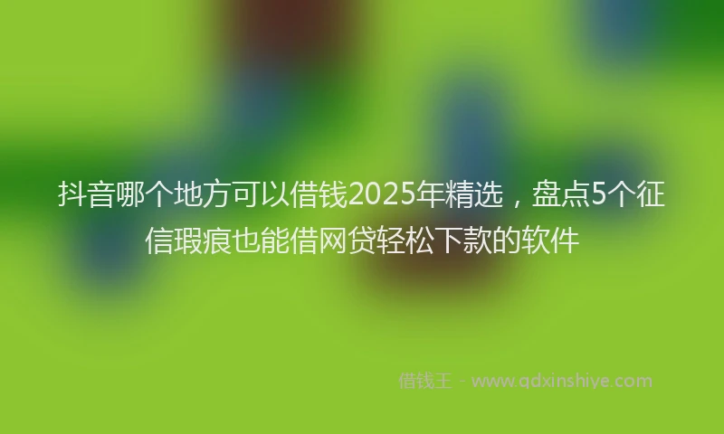 抖音哪个地方可以借钱2025年精选，盘点5个征信瑕疵也能借网贷轻松下款的软件