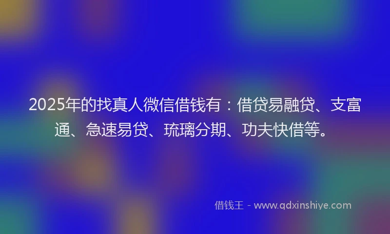 2025年的找真人微信借钱有：借贷易融贷、支富通、急速易贷、琉璃分期、功夫快借等。