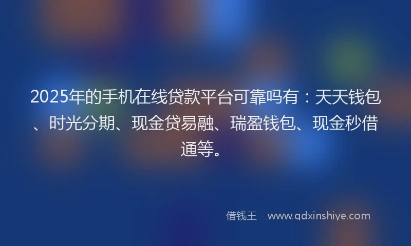2025年的手机在线贷款平台可靠吗有：天天钱包、时光分期、现金贷易融、瑞盈钱包、现金秒借通等。