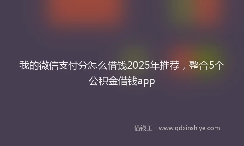我的微信支付分怎么借钱2025年推荐，整合5个公积金借钱app