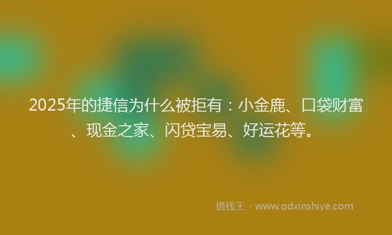 2025年的捷信为什么被拒有：小金鹿、口袋财富、现金之家、闪贷宝易、好运花等。