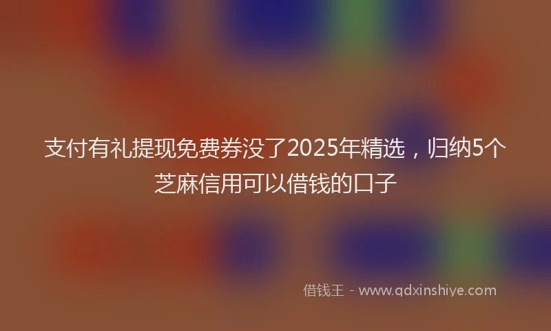 支付有礼提现免费券没了2025年精选，归纳5个芝麻信用可以借钱的口子