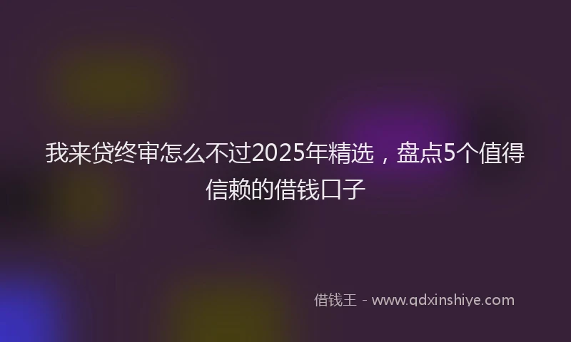 我来贷终审怎么不过2025年精选，盘点5个值得信赖的借钱口子