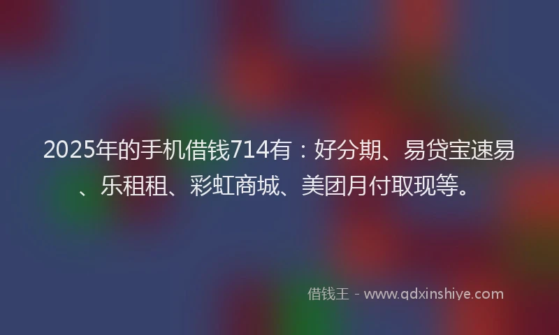 2025年的手机借钱714有：好分期、易贷宝速易、乐租租、彩虹商城、美团月付取现等。