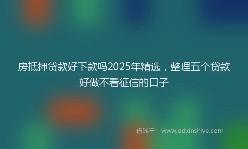 房抵押贷款好下款吗2025年精选，整理五个贷款好做不看征信的口子