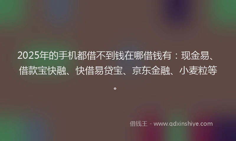 2025年的手机都借不到钱在哪借钱有：现金易、借款宝快融、快借易贷宝、京东金融、小麦粒等。