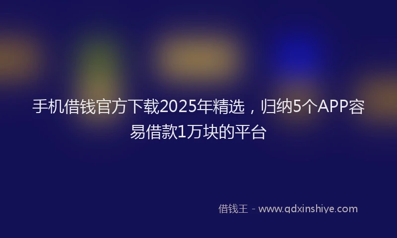 手机借钱官方下载2025年精选，归纳5个APP容易借款1万块的平台