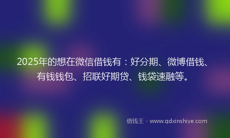 2025年的想在微信借钱有：好分期、微博借钱、有钱钱包、招联好期贷、钱袋速融等。