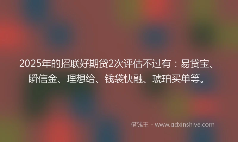 2025年的招联好期贷2次评估不过有：易贷宝、瞬信金、理想给、钱袋快融、琥珀买单等。