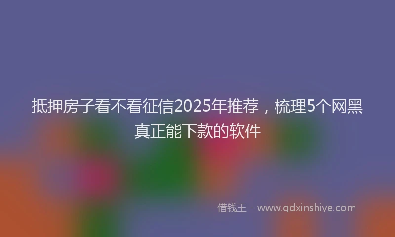 抵押房子看不看征信2025年推荐，梳理5个网黑真正能下款的软件