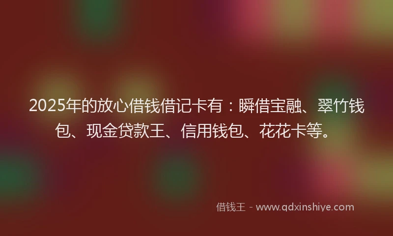 2025年的放心借钱借记卡有：瞬借宝融、翠竹钱包、现金贷款王、信用钱包、花花卡等。