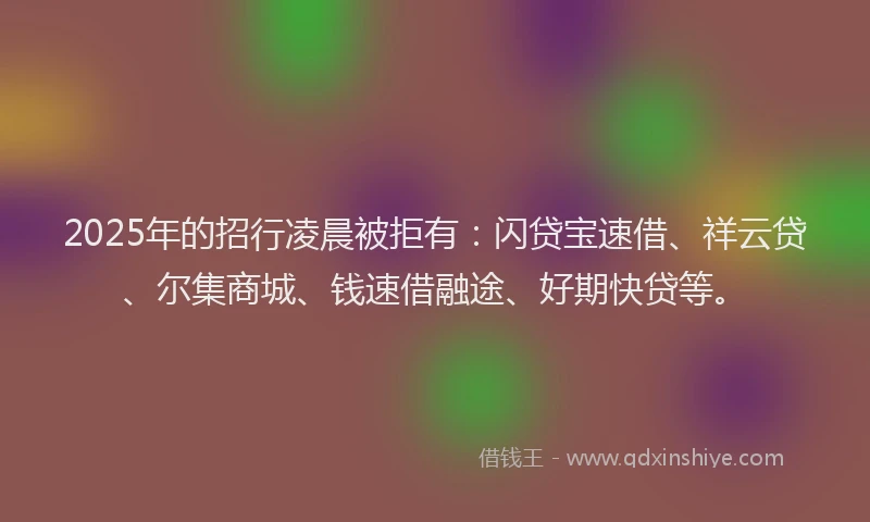 2025年的招行凌晨被拒有：闪贷宝速借、祥云贷、尔集商城、钱速借融途、好期快贷等。