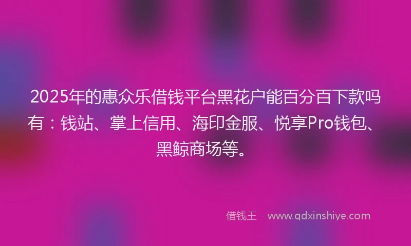 2025年的惠众乐借钱平台黑花户能百分百下款吗有：钱站、掌上信用、海印金服、悦享Pro钱包、黑鲸商场等。