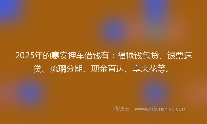 2025年的惠安押车借钱有：福禄钱包贷、银票速贷、琉璃分期、现金直达、享来花等。