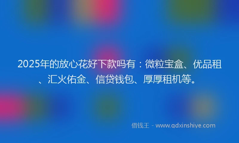 2025年的放心花好下款吗有：微粒宝盒、优品租、汇火佑金、信贷钱包、厚厚租机等。