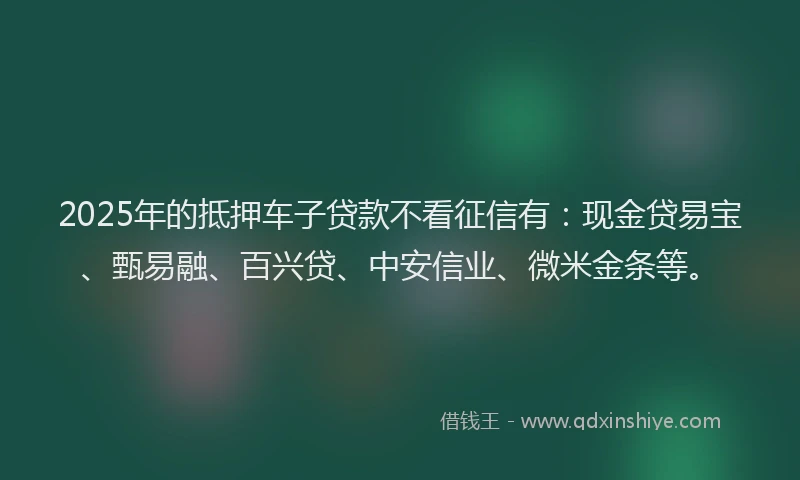 2025年的抵押车子贷款不看征信有：现金贷易宝、甄易融、百兴贷、中安信业、微米金条等。