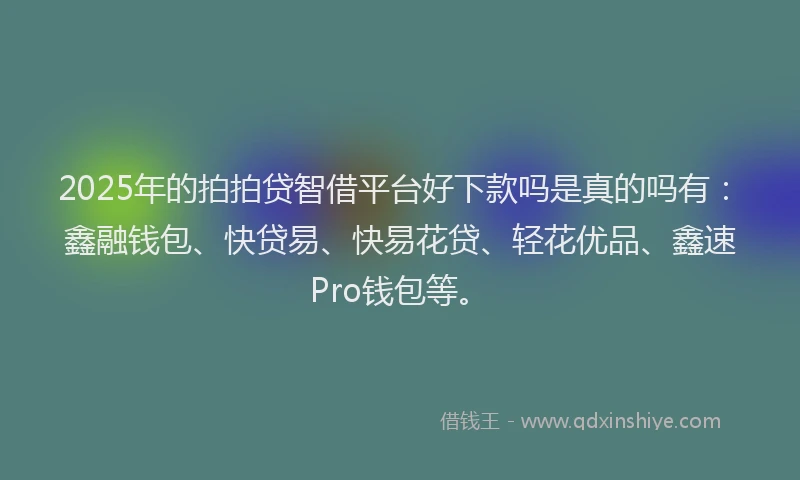 2025年的拍拍贷智借平台好下款吗是真的吗有：鑫融钱包、快贷易、快易花贷、轻花优品、鑫速Pro钱包等。