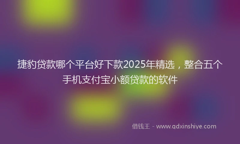 捷豹贷款哪个平台好下款2025年精选，整合五个手机支付宝小额贷款的软件