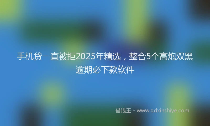 手机贷一直被拒2025年精选，整合5个高炮双黑逾期必下款软件