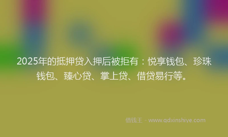 2025年的抵押贷入押后被拒有：悦享钱包、珍珠钱包、臻心贷、掌上贷、借贷易行等。